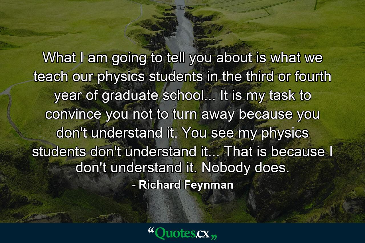 What I am going to tell you about is what we teach our physics students in the third or fourth year of graduate school... It is my task to convince you not to turn away because you don't understand it. You see my physics students don't understand it... That is because I don't understand it. Nobody does. - Quote by Richard Feynman