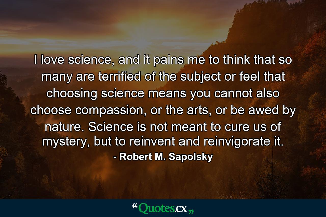 I love science, and it pains me to think that so many are terrified of the subject or feel that choosing science means you cannot also choose compassion, or the arts, or be awed by nature. Science is not meant to cure us of mystery, but to reinvent and reinvigorate it. - Quote by Robert M. Sapolsky