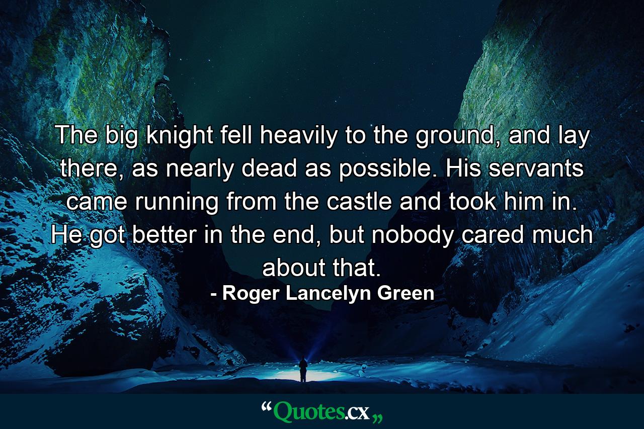 The big knight fell heavily to the ground, and lay there, as nearly dead as possible. His servants came running from the castle and took him in. He got better in the end, but nobody cared much about that. - Quote by Roger Lancelyn Green