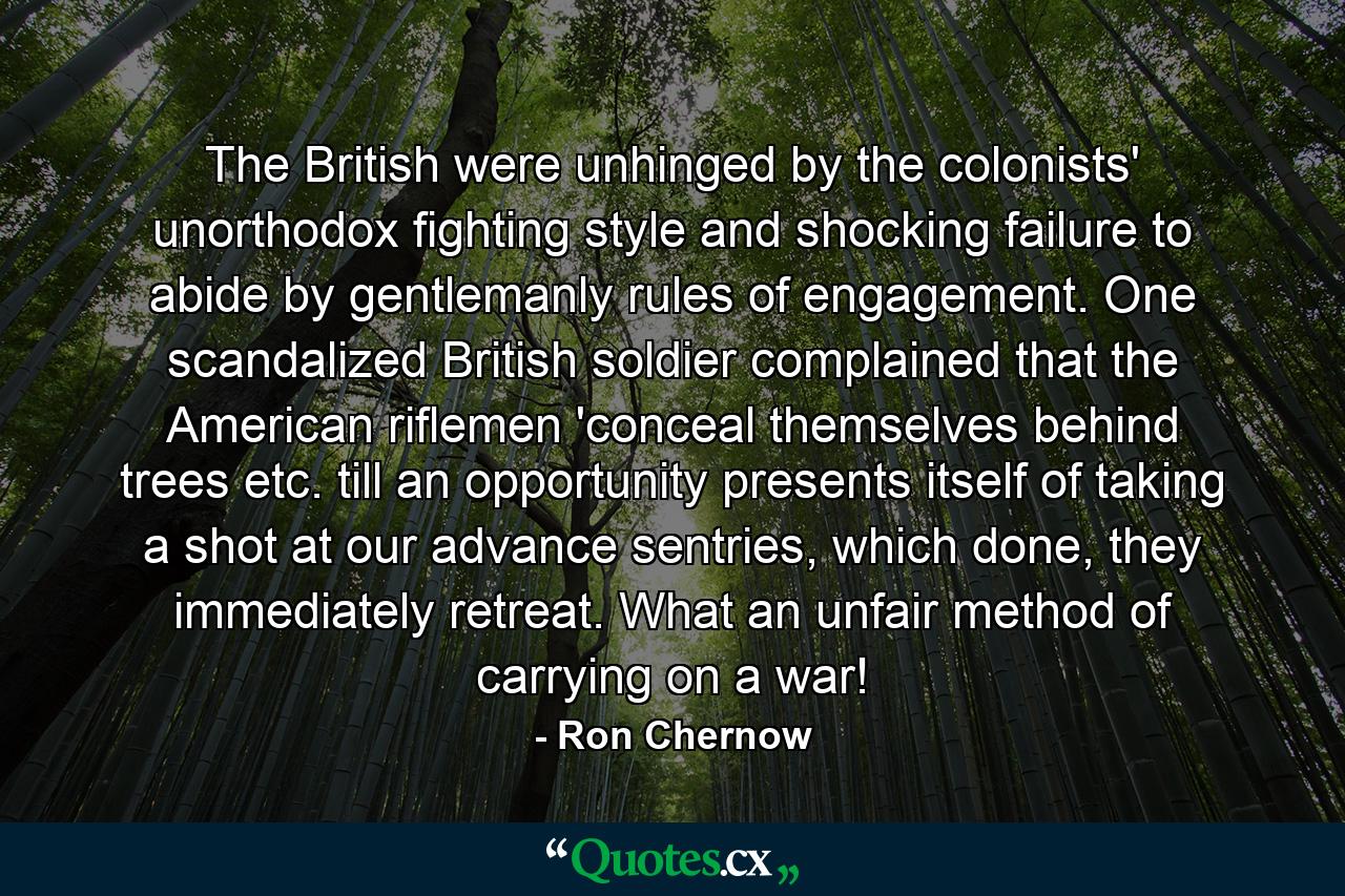 The British were unhinged by the colonists' unorthodox fighting style and shocking failure to abide by gentlemanly rules of engagement. One scandalized British soldier complained that the American riflemen 'conceal themselves behind trees etc. till an opportunity presents itself of taking a shot at our advance sentries, which done, they immediately retreat. What an unfair method of carrying on a war! - Quote by Ron Chernow