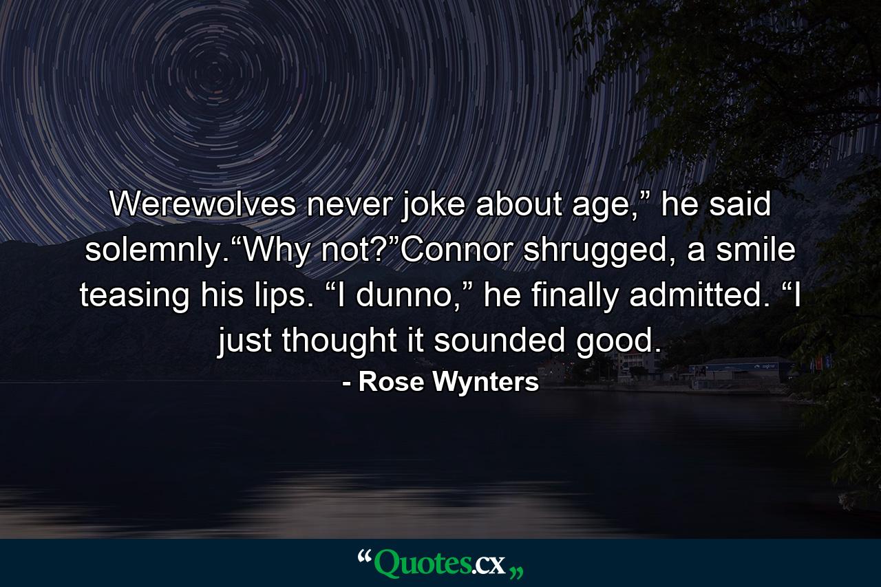 Werewolves never joke about age,” he said solemnly.“Why not?”Connor shrugged, a smile teasing his lips. “I dunno,” he finally admitted. “I just thought it sounded good. - Quote by Rose Wynters