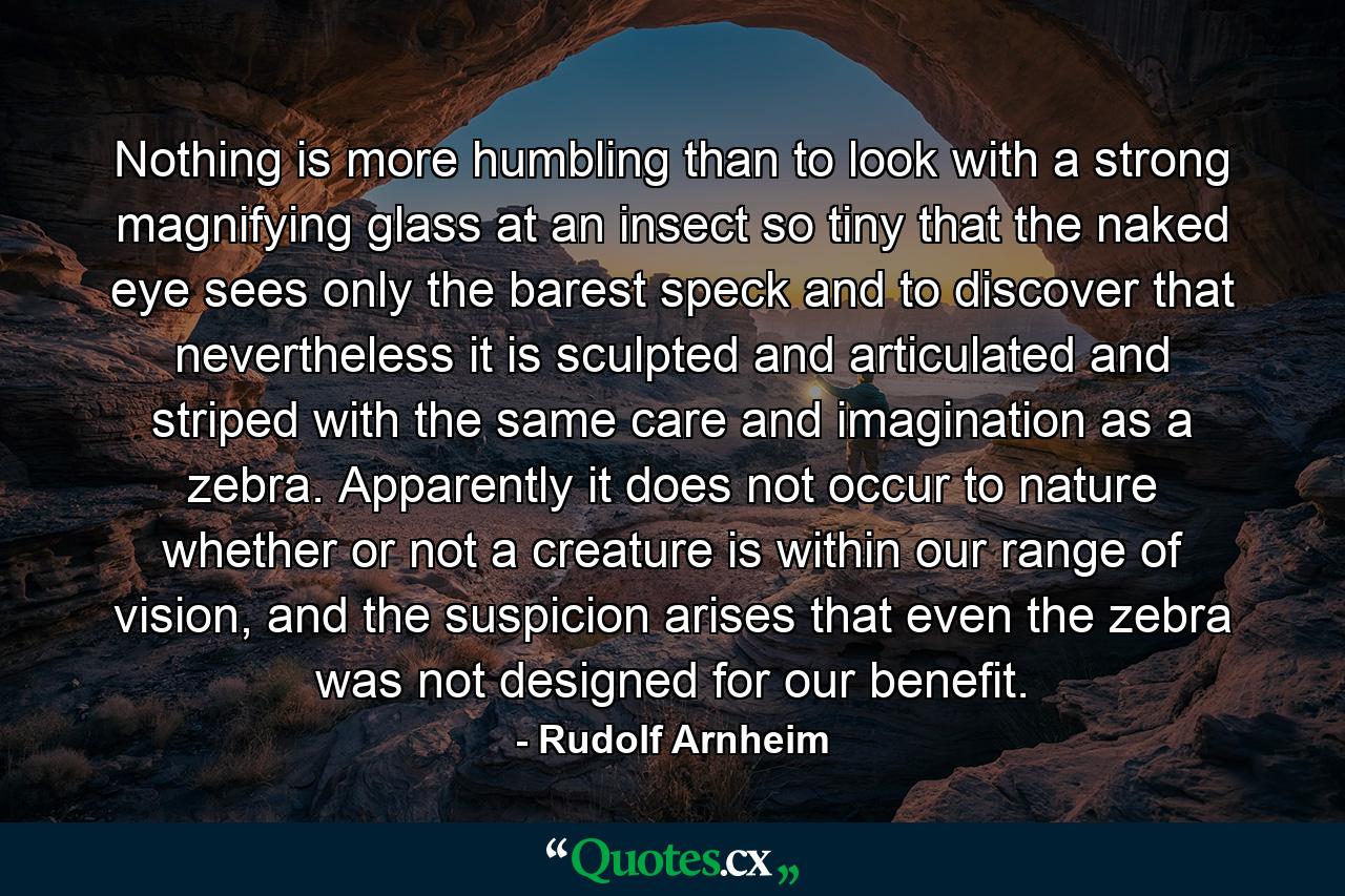 Nothing is more humbling than to look with a strong magnifying glass at an insect so tiny that the naked eye sees only the barest speck and to discover that nevertheless it is sculpted and articulated and striped with the same care and imagination as a zebra. Apparently it does not occur to nature whether or not a creature is within our range of vision, and the suspicion arises that even the zebra was not designed for our benefit. - Quote by Rudolf Arnheim