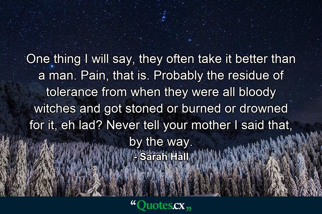 One thing I will say, they often take it better than a man. Pain, that is. Probably the residue of tolerance from when they were all bloody witches and got stoned or burned or drowned for it, eh lad? Never tell your mother I said that, by the way. - Quote by Sarah Hall