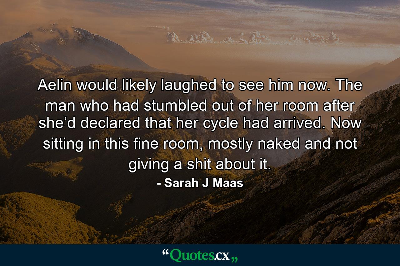 Aelin would likely laughed to see him now. The man who had stumbled out of her room after she’d declared that her cycle had arrived. Now sitting in this fine room, mostly naked and not giving a shit about it. - Quote by Sarah J Maas