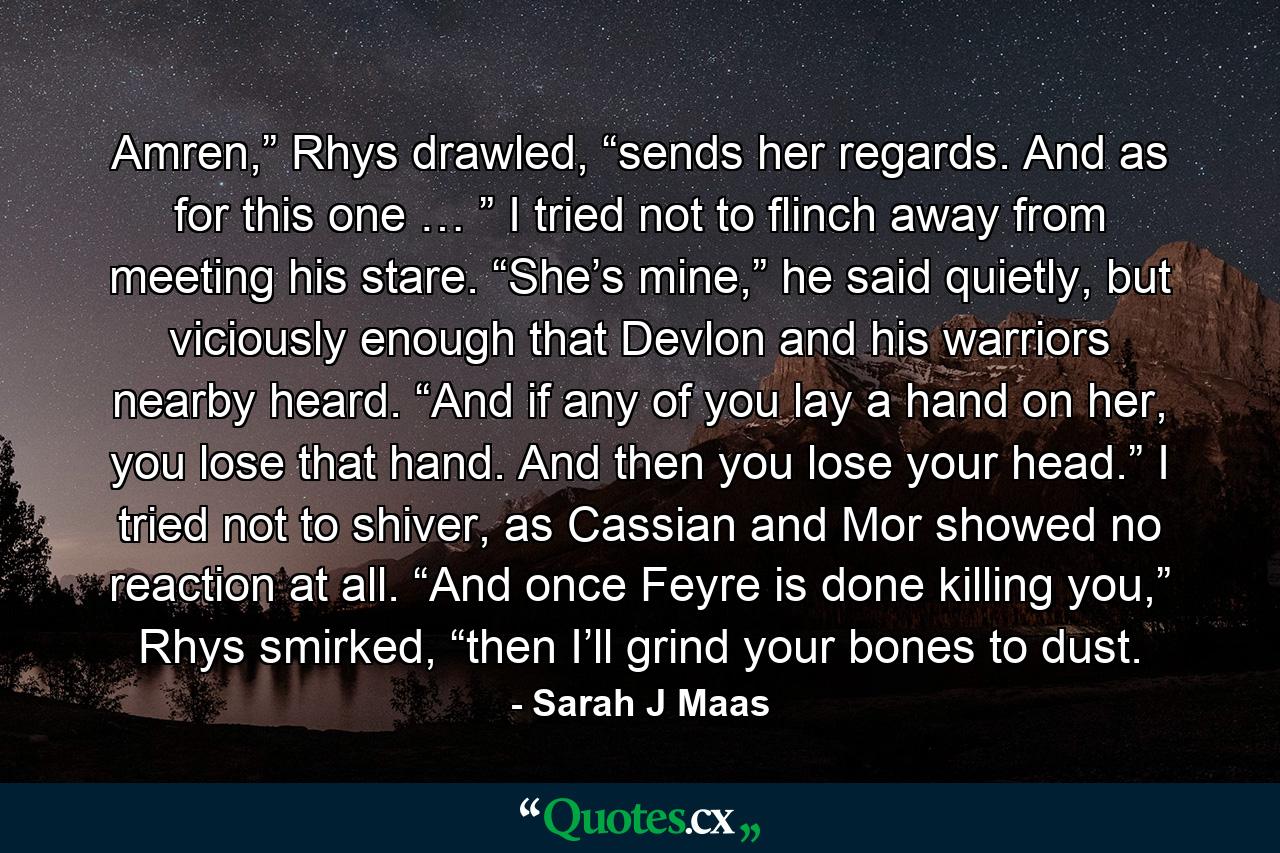 Amren,” Rhys drawled, “sends her regards. And as for this one … ” I tried not to flinch away from meeting his stare. “She’s mine,” he said quietly, but viciously enough that Devlon and his warriors nearby heard. “And if any of you lay a hand on her, you lose that hand. And then you lose your head.” I tried not to shiver, as Cassian and Mor showed no reaction at all. “And once Feyre is done killing you,” Rhys smirked, “then I’ll grind your bones to dust. - Quote by Sarah J Maas