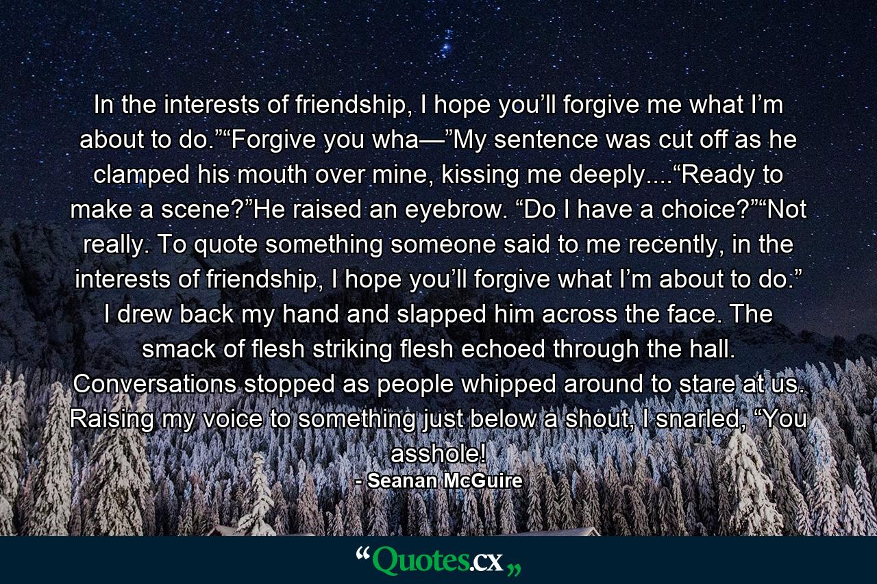 In the interests of friendship, I hope you’ll forgive me what I’m about to do.”“Forgive you wha—”My sentence was cut off as he clamped his mouth over mine, kissing me deeply....“Ready to make a scene?”He raised an eyebrow. “Do I have a choice?”“Not really. To quote something someone said to me recently, in the interests of friendship, I hope you’ll forgive what I’m about to do.” I drew back my hand and slapped him across the face. The smack of flesh striking flesh echoed through the hall. Conversations stopped as people whipped around to stare at us. Raising my voice to something just below a shout, I snarled, “You asshole! - Quote by Seanan McGuire