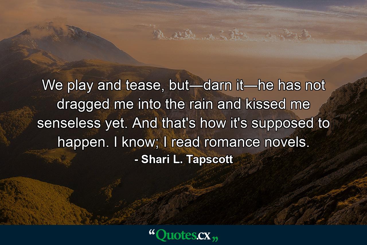 We play and tease, but―darn it―he has not dragged me into the rain and kissed me senseless yet. And that's how it's supposed to happen. I know; I read romance novels. - Quote by Shari L. Tapscott