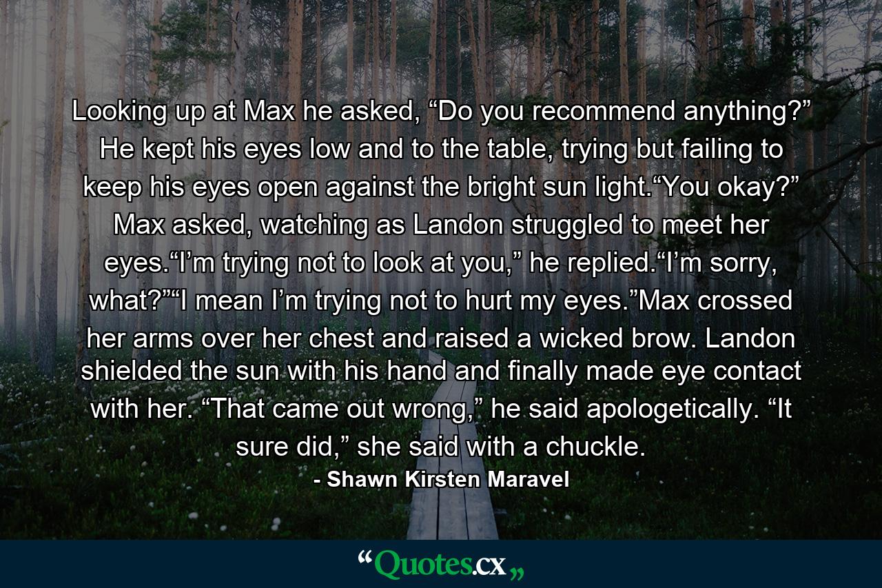 Looking up at Max he asked, “Do you recommend anything?” He kept his eyes low and to the table, trying but failing to keep his eyes open against the bright sun light.“You okay?” Max asked, watching as Landon struggled to meet her eyes.“I’m trying not to look at you,” he replied.“I’m sorry, what?”“I mean I’m trying not to hurt my eyes.”Max crossed her arms over her chest and raised a wicked brow. Landon shielded the sun with his hand and finally made eye contact with her. “That came out wrong,” he said apologetically. “It sure did,” she said with a chuckle. - Quote by Shawn Kirsten Maravel