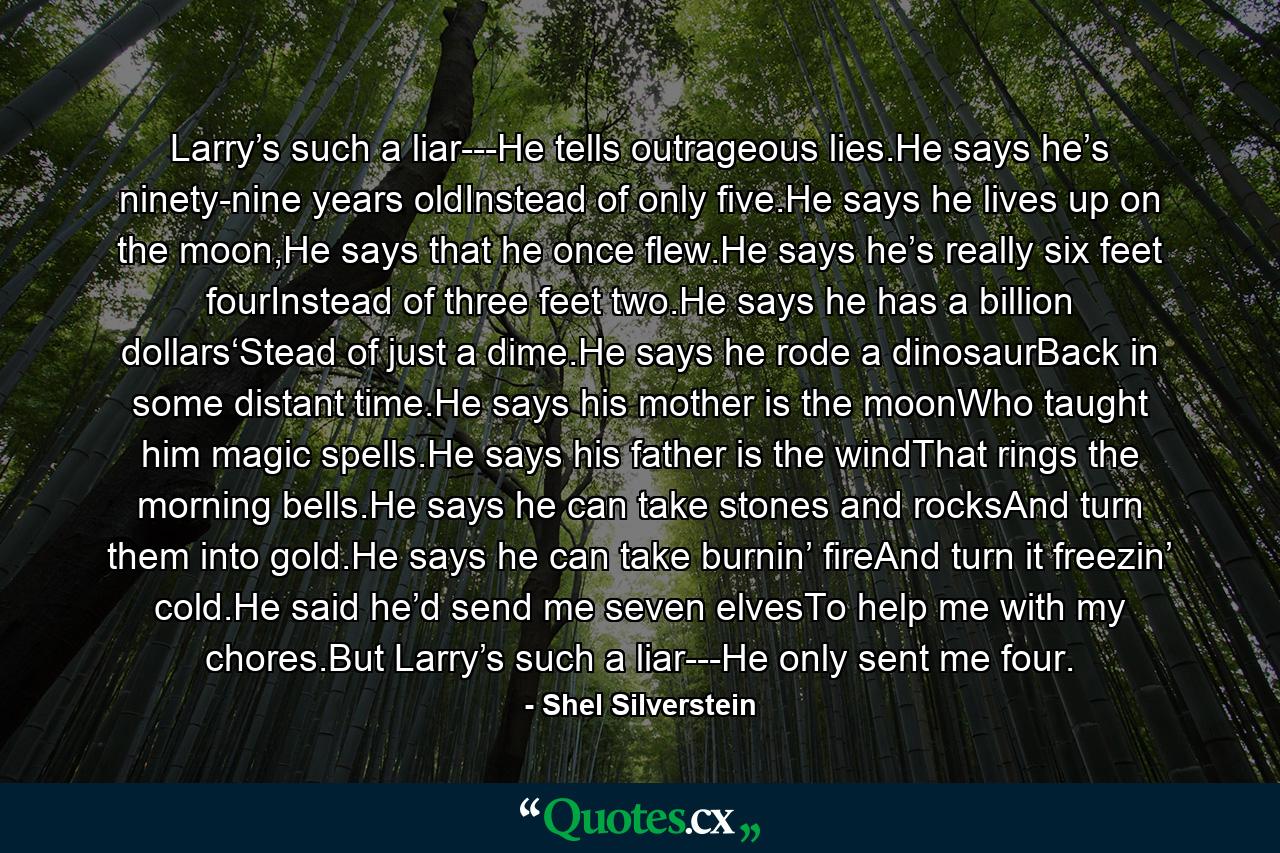 Larry’s such a liar---He tells outrageous lies.He says he’s ninety-nine years oldInstead of only five.He says he lives up on the moon,He says that he once flew.He says he’s really six feet fourInstead of three feet two.He says he has a billion dollars‘Stead of just a dime.He says he rode a dinosaurBack in some distant time.He says his mother is the moonWho taught him magic spells.He says his father is the windThat rings the morning bells.He says he can take stones and rocksAnd turn them into gold.He says he can take burnin’ fireAnd turn it freezin’ cold.He said he’d send me seven elvesTo help me with my chores.But Larry’s such a liar---He only sent me four. - Quote by Shel Silverstein