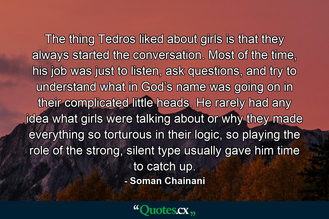 The thing Tedros liked about girls is that they always started the conversation. Most of the time, his job was just to listen, ask questions, and try to understand what in God’s name was going on in their complicated little heads. He rarely had any idea what girls were talking about or why they made everything so torturous in their logic, so playing the role of the strong, silent type usually gave him time to catch up. - Quote by Soman Chainani