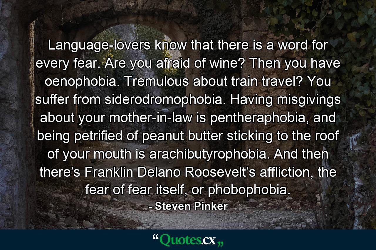 Language-lovers know that there is a word for every fear. Are you afraid of wine? Then you have oenophobia. Tremulous about train travel? You suffer from siderodromophobia. Having misgivings about your mother-in-law is pentheraphobia, and being petrified of peanut butter sticking to the roof of your mouth is arachibutyrophobia. And then there’s Franklin Delano Roosevelt’s affliction, the fear of fear itself, or phobophobia. - Quote by Steven Pinker