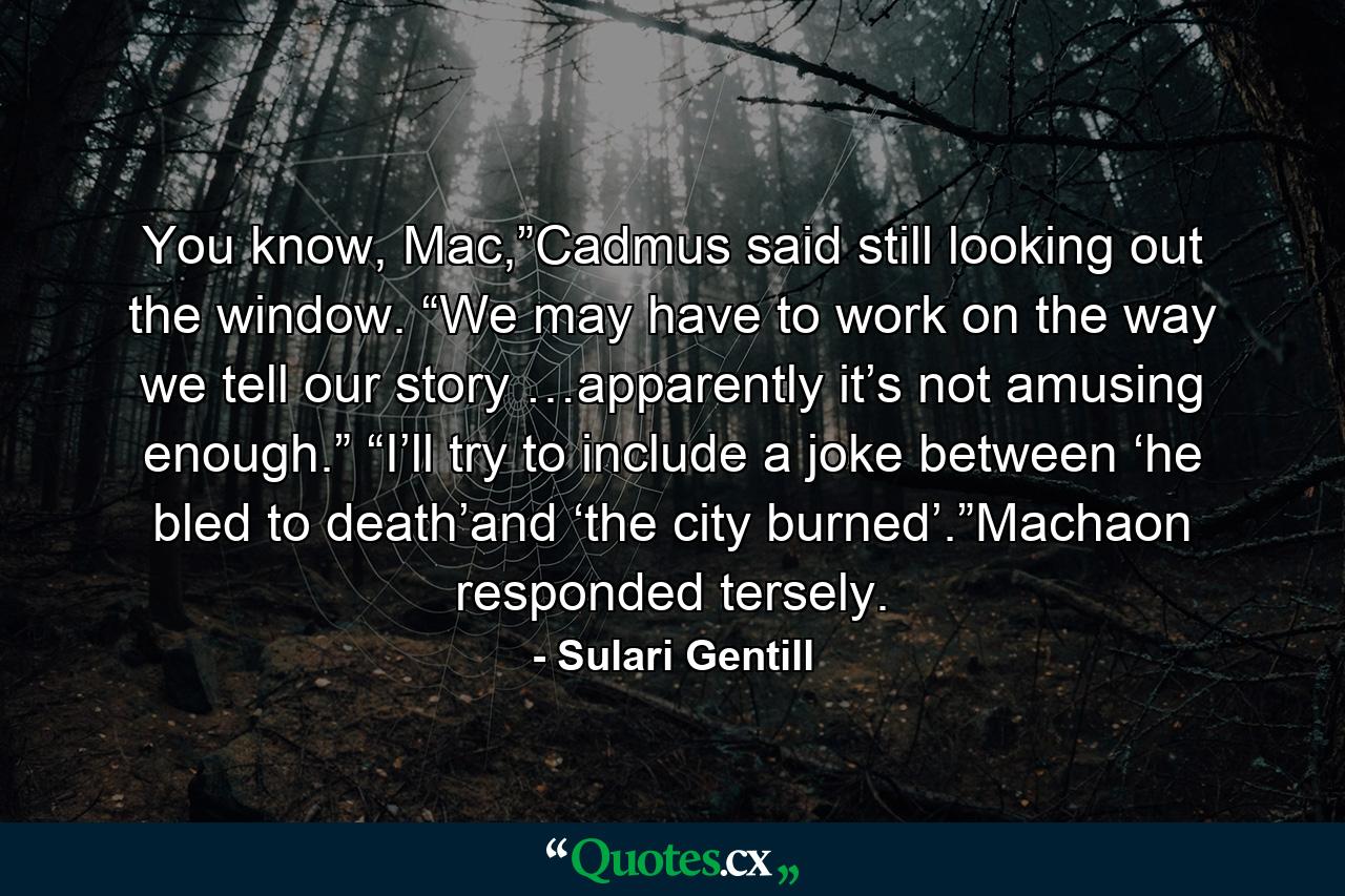 You know, Mac,”Cadmus said still looking out the window. “We may have to work on the way we tell our story …apparently it’s not amusing enough.” “I’ll try to include a joke between ‘he bled to death’and ‘the city burned’.”Machaon responded tersely. - Quote by Sulari Gentill