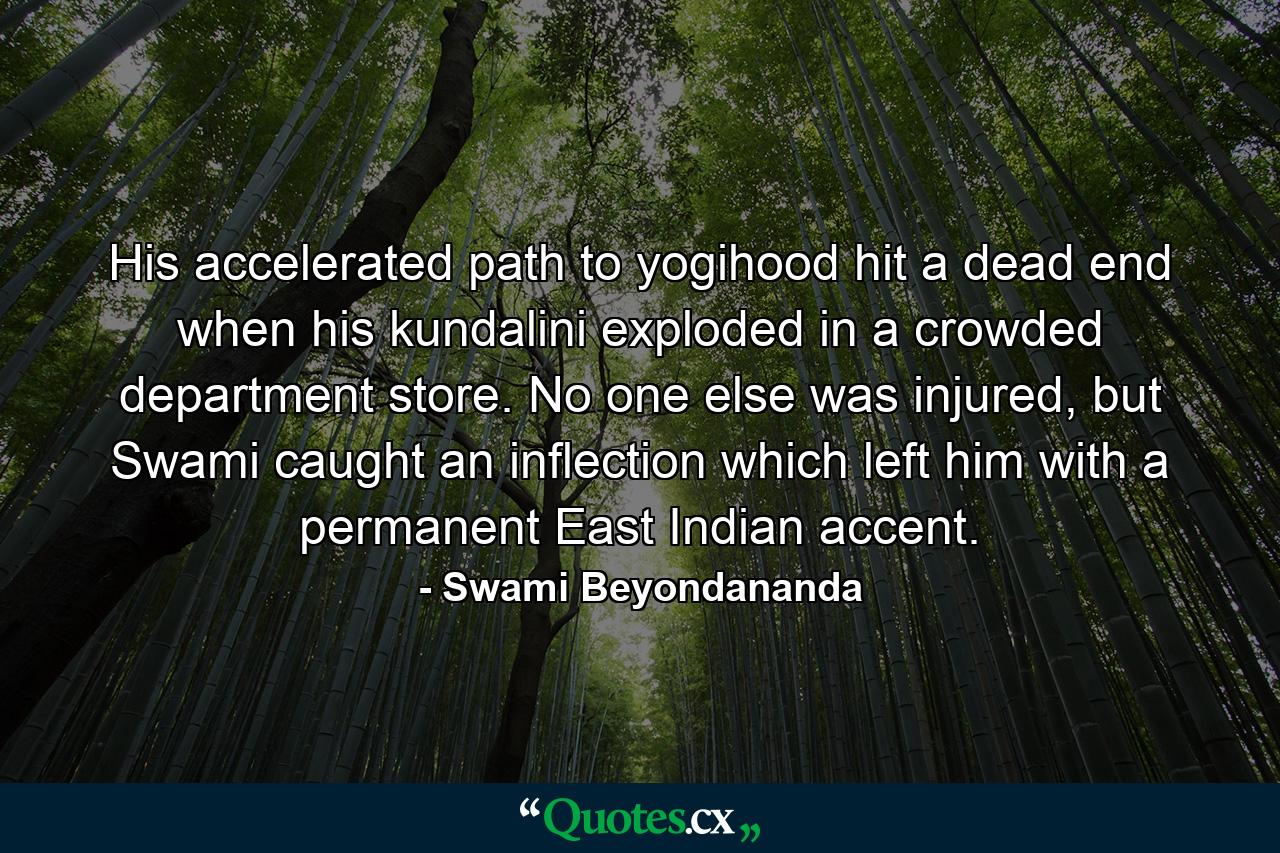 His accelerated path to yogihood hit a dead end when his kundalini exploded in a crowded department store. No one else was injured, but Swami caught an inflection which left him with a permanent East Indian accent. - Quote by Swami Beyondananda