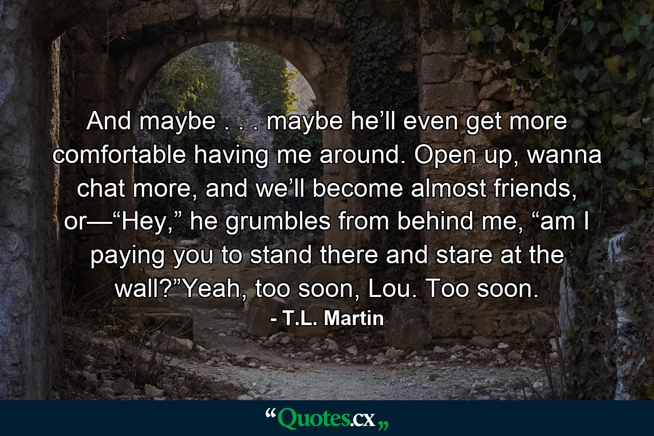 And maybe . . . maybe he’ll even get more comfortable having me around. Open up, wanna chat more, and we’ll become almost friends, or—“Hey,” he grumbles from behind me, “am I paying you to stand there and stare at the wall?”Yeah, too soon, Lou. Too soon. - Quote by T.L. Martin