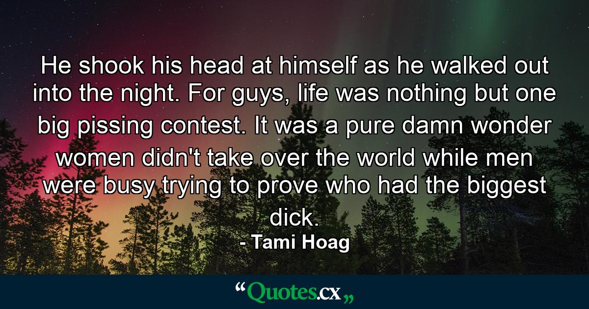 He shook his head at himself as he walked out into the night. For guys, life was nothing but one big pissing contest. It was a pure damn wonder women didn't take over the world while men were busy trying to prove who had the biggest dick. - Quote by Tami Hoag