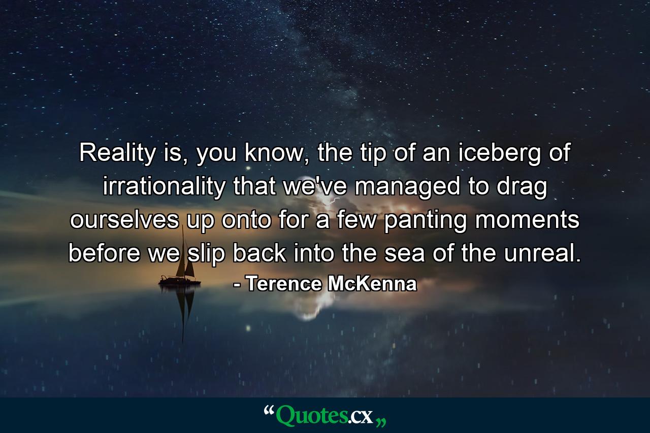 Reality is, you know, the tip of an iceberg of irrationality that we've managed to drag ourselves up onto for a few panting moments before we slip back into the sea of the unreal. - Quote by Terence McKenna