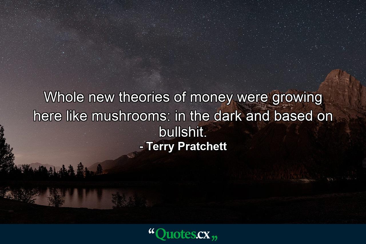 Whole new theories of money were growing here like mushrooms: in the dark and based on bullshit. - Quote by Terry Pratchett