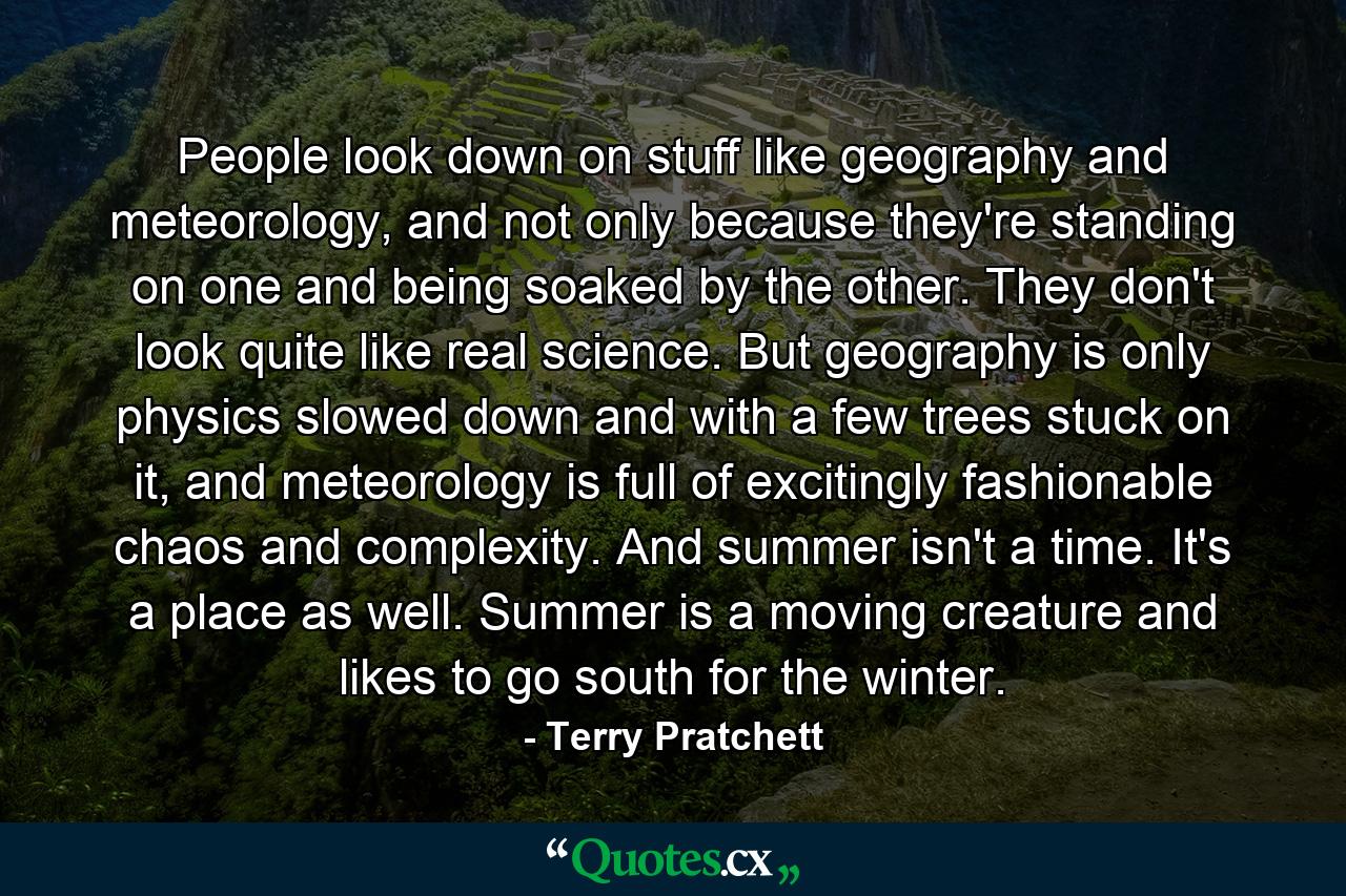 People look down on stuff like geography and meteorology, and not only because they're standing on one and being soaked by the other. They don't look quite like real science. But geography is only physics slowed down and with a few trees stuck on it, and meteorology is full of excitingly fashionable chaos and complexity. And summer isn't a time. It's a place as well. Summer is a moving creature and likes to go south for the winter. - Quote by Terry Pratchett