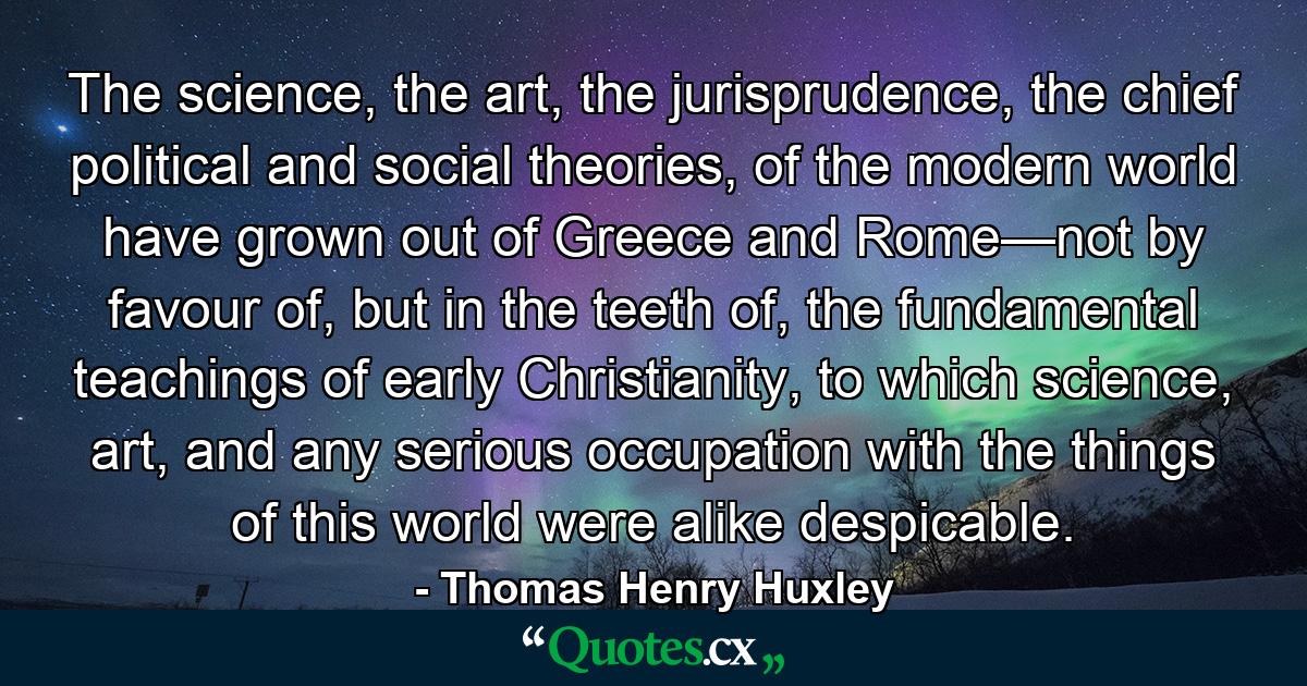 The science, the art, the jurisprudence, the chief political and social theories, of the modern world have grown out of Greece and Rome—not by favour of, but in the teeth of, the fundamental teachings of early Christianity, to which science, art, and any serious occupation with the things of this world were alike despicable. - Quote by Thomas Henry Huxley