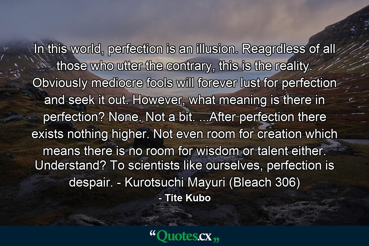 In this world, perfection is an illusion. Reagrdless of all those who utter the contrary, this is the reality. Obviously mediocre fools will forever lust for perfection and seek it out. However, what meaning is there in perfection? None. Not a bit. ...After perfection there exists nothing higher. Not even room for creation which means there is no room for wisdom or talent either. Understand? To scientists like ourselves, perfection is despair. - Kurotsuchi Mayuri (Bleach 306) - Quote by Tite Kubo