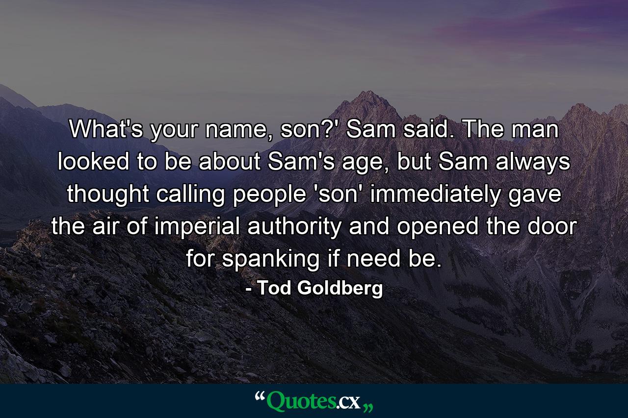 What's your name, son?' Sam said. The man looked to be about Sam's age, but Sam always thought calling people 'son' immediately gave the air of imperial authority and opened the door for spanking if need be. - Quote by Tod Goldberg