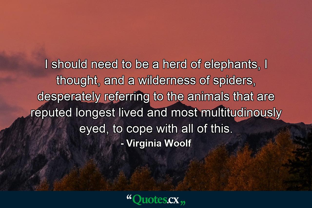 I should need to be a herd of elephants, I thought, and a wilderness of spiders, desperately referring to the animals that are reputed longest lived and most multitudinously eyed, to cope with all of this. - Quote by Virginia Woolf