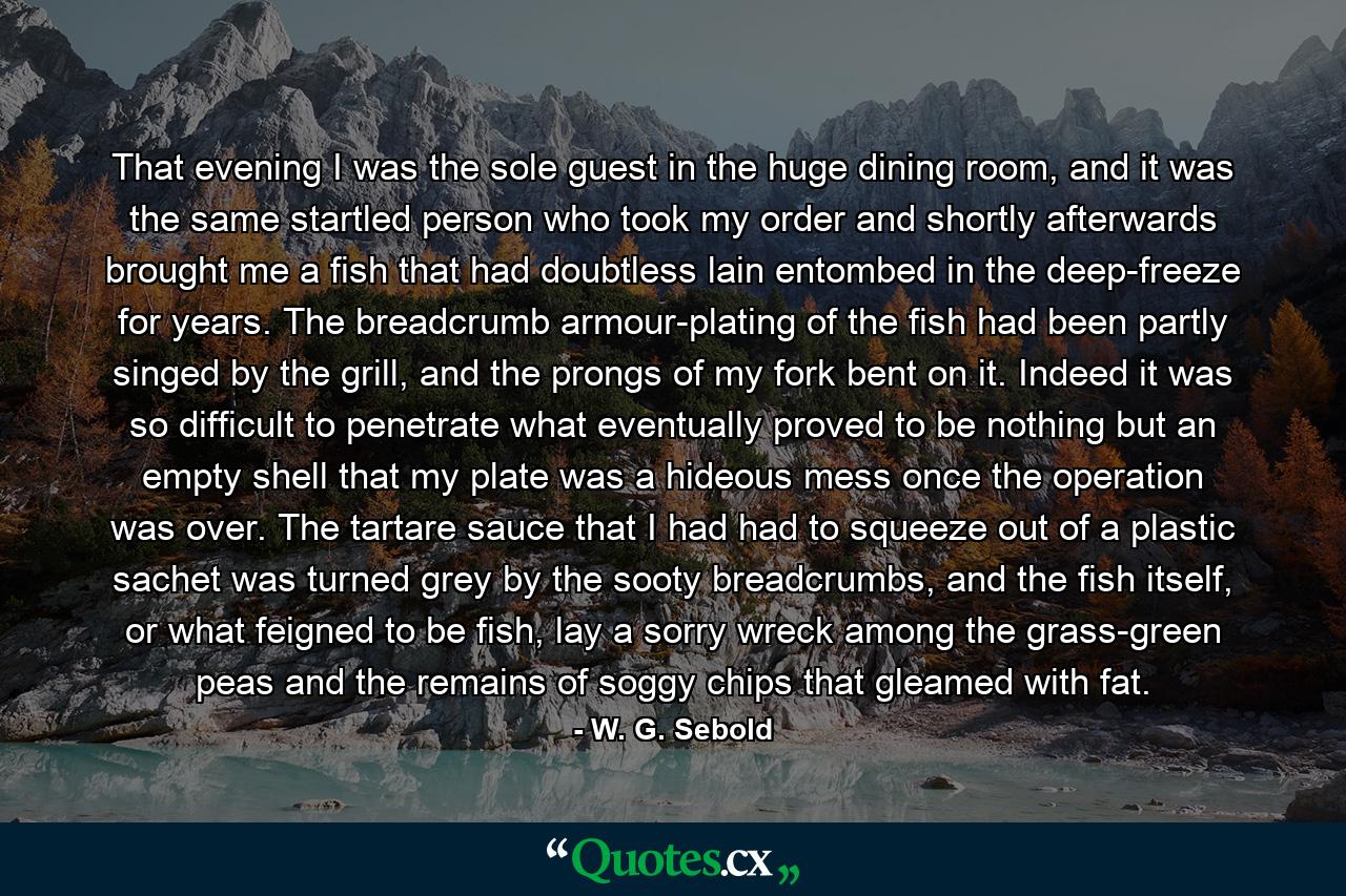 That evening I was the sole guest in the huge dining room, and it was the same startled person who took my order and shortly afterwards brought me a fish that had doubtless lain entombed in the deep-freeze for years. The breadcrumb armour-plating of the fish had been partly singed by the grill, and the prongs of my fork bent on it. Indeed it was so difficult to penetrate what eventually proved to be nothing but an empty shell that my plate was a hideous mess once the operation was over. The tartare sauce that I had had to squeeze out of a plastic sachet was turned grey by the sooty breadcrumbs, and the fish itself, or what feigned to be fish, lay a sorry wreck among the grass-green peas and the remains of soggy chips that gleamed with fat. - Quote by W. G. Sebold