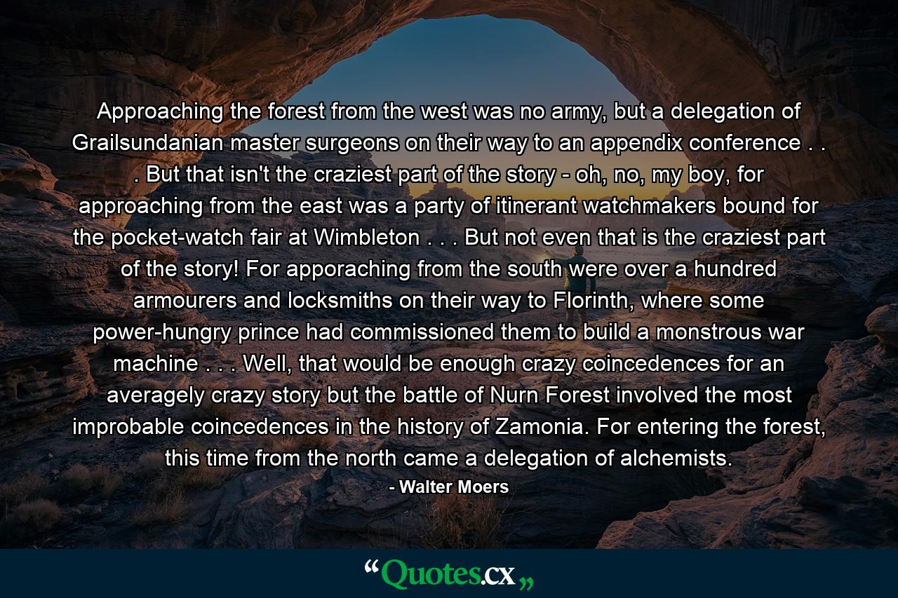 Approaching the forest from the west was no army, but a delegation of Grailsundanian master surgeons on their way to an appendix conference . . . But that isn't the craziest part of the story - oh, no, my boy, for approaching from the east was a party of itinerant watchmakers bound for the pocket-watch fair at Wimbleton . . . But not even that is the craziest part of the story! For apporaching from the south were over a hundred armourers and locksmiths on their way to Florinth, where some power-hungry prince had commissioned them to build a monstrous war machine . . . Well, that would be enough crazy coincedences for an averagely crazy story but the battle of Nurn Forest involved the most improbable coincedences in the history of Zamonia. For entering the forest, this time from the north came a delegation of alchemists. - Quote by Walter Moers