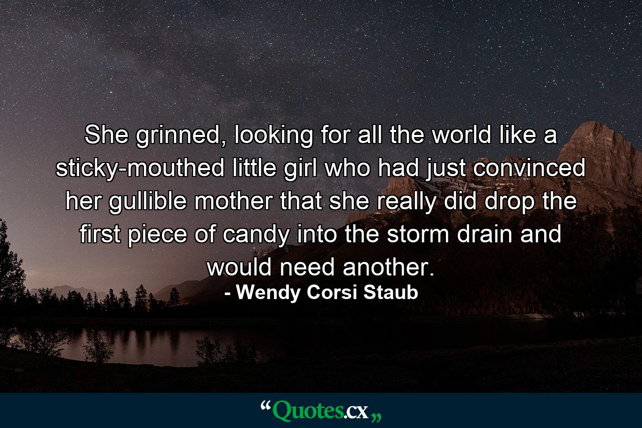 She grinned, looking for all the world like a sticky-mouthed little girl who had just convinced her gullible mother that she really did drop the first piece of candy into the storm drain and would need another. - Quote by Wendy Corsi Staub