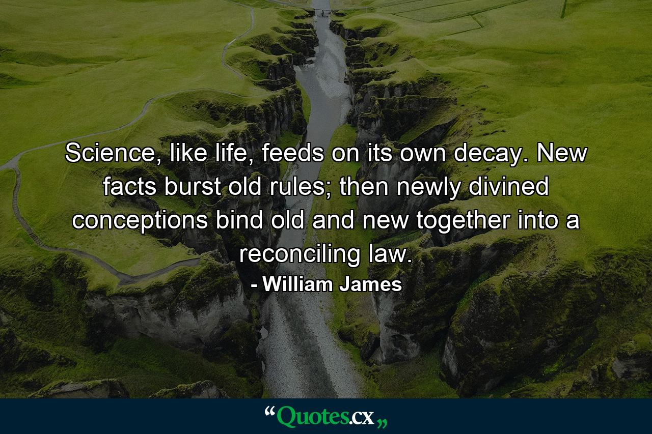 Science, like life, feeds on its own decay. New facts burst old rules; then newly divined conceptions bind old and new together into a reconciling law. - Quote by William James