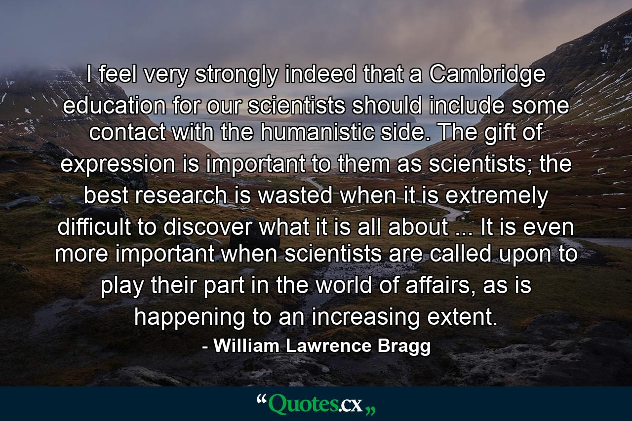 I feel very strongly indeed that a Cambridge education for our scientists should include some contact with the humanistic side. The gift of expression is important to them as scientists; the best research is wasted when it is extremely difficult to discover what it is all about ... It is even more important when scientists are called upon to play their part in the world of affairs, as is happening to an increasing extent. - Quote by William Lawrence Bragg