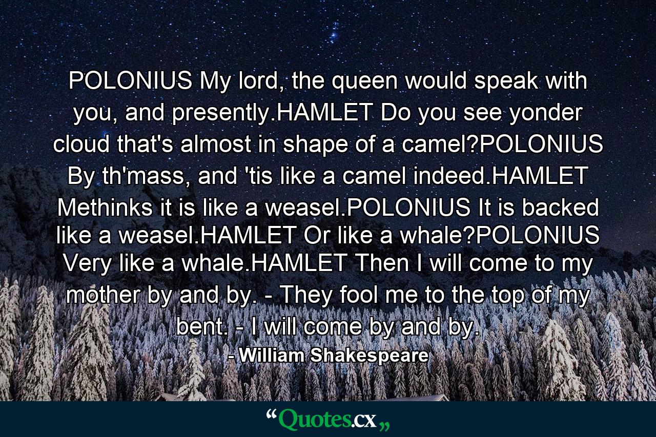 POLONIUS My lord, the queen would speak with you, and presently.HAMLET Do you see yonder cloud that's almost in shape of a camel?POLONIUS By th'mass, and 'tis like a camel indeed.HAMLET Methinks it is like a weasel.POLONIUS It is backed like a weasel.HAMLET Or like a whale?POLONIUS Very like a whale.HAMLET Then I will come to my mother by and by. - They fool me to the top of my bent. - I will come by and by. - Quote by William Shakespeare