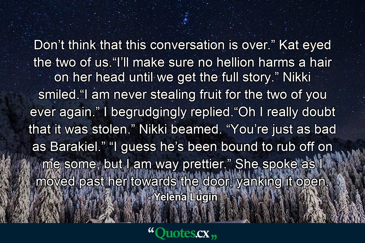 Don’t think that this conversation is over.” Kat eyed the two of us.“I’ll make sure no hellion harms a hair on her head until we get the full story.” Nikki smiled.“I am never stealing fruit for the two of you ever again.” I begrudgingly replied.“Oh I really doubt that it was stolen.” Nikki beamed. “You’re just as bad as Barakiel.” “I guess he’s been bound to rub off on me some, but I am way prettier.” She spoke as I moved past her towards the door, yanking it open. - Quote by Yelena Lugin