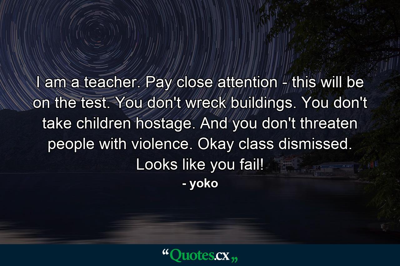 I am a teacher. Pay close attention - this will be on the test. You don't wreck buildings. You don't take children hostage. And you don't threaten people with violence. Okay class dismissed. Looks like you fail! - Quote by yoko