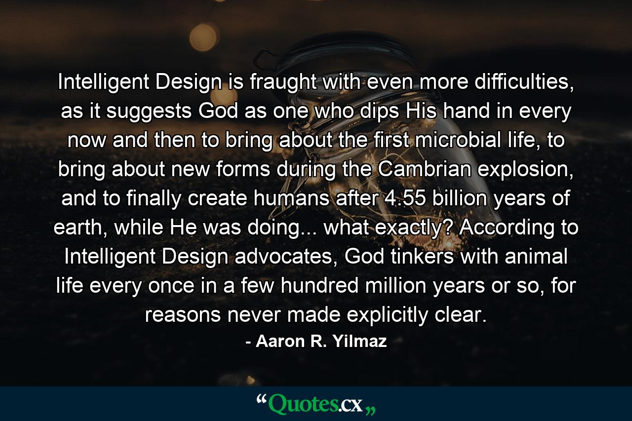 Intelligent Design is fraught with even more difficulties, as it suggests God as one who dips His hand in every now and then to bring about the first microbial life, to bring about new forms during the Cambrian explosion, and to finally create humans after 4.55 billion years of earth, while He was doing... what exactly? According to Intelligent Design advocates, God tinkers with animal life every once in a few hundred million years or so, for reasons never made explicitly clear. - Quote by Aaron R. Yilmaz