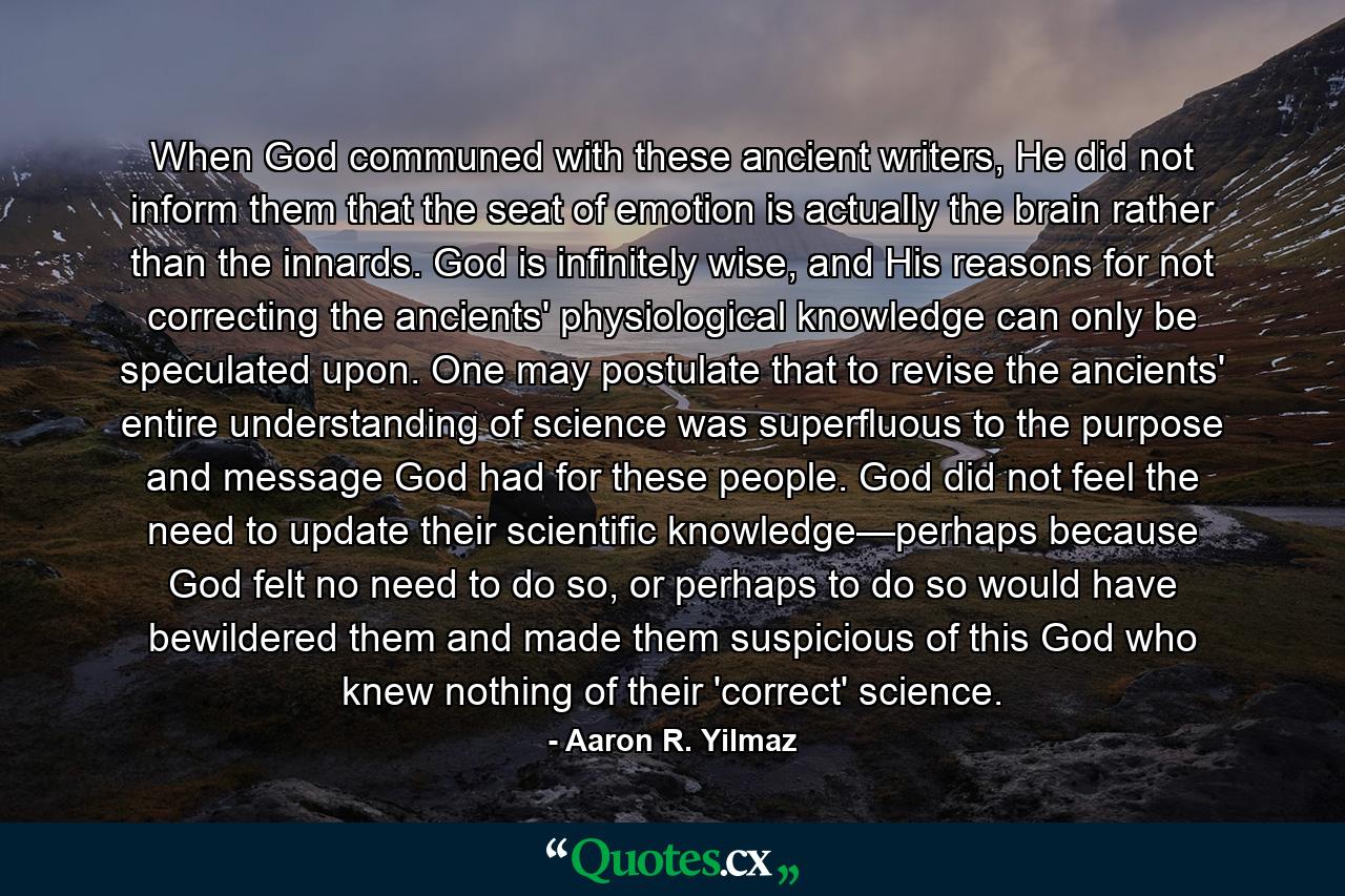 When God communed with these ancient writers, He did not inform them that the seat of emotion is actually the brain rather than the innards. God is infinitely wise, and His reasons for not correcting the ancients' physiological knowledge can only be speculated upon. One may postulate that to revise the ancients' entire understanding of science was superfluous to the purpose and message God had for these people. God did not feel the need to update their scientific knowledge—perhaps because God felt no need to do so, or perhaps to do so would have bewildered them and made them suspicious of this God who knew nothing of their 'correct' science. - Quote by Aaron R. Yilmaz