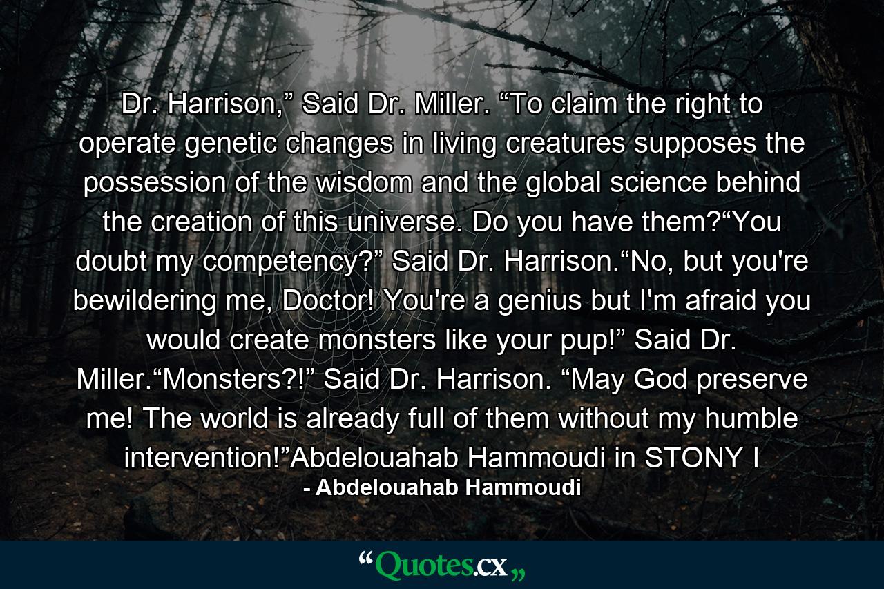 Dr. Harrison,” Said Dr. Miller. “To claim the right to operate genetic changes in living creatures supposes the possession of the wisdom and the global science behind the creation of this universe. Do you have them?“You doubt my competency?” Said Dr. Harrison.“No, but you're bewildering me, Doctor! You're a genius but I'm afraid you would create monsters like your pup!” Said Dr. Miller.“Monsters?!” Said Dr. Harrison. “May God preserve me! The world is already full of them without my humble intervention!”Abdelouahab Hammoudi in STONY I - Quote by Abdelouahab Hammoudi