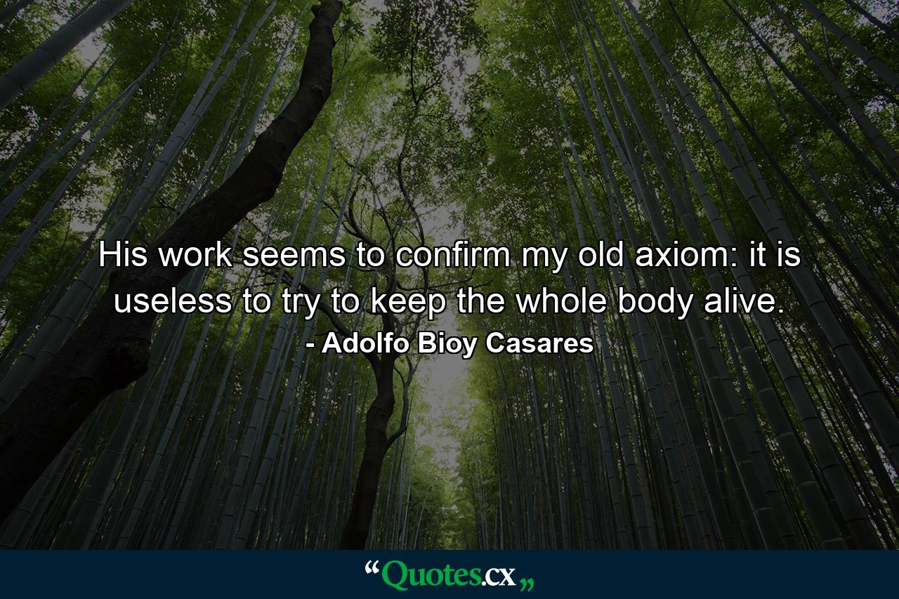 His work seems to confirm my old axiom: it is useless to try to keep the whole body alive. - Quote by Adolfo Bioy Casares