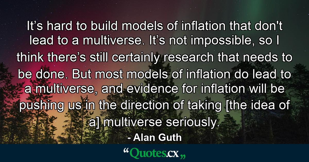 It’s hard to build models of inflation that don't lead to a multiverse. It’s not impossible, so I think there’s still certainly research that needs to be done. But most models of inflation do lead to a multiverse, and evidence for inflation will be pushing us in the direction of taking [the idea of a] multiverse seriously. - Quote by Alan Guth