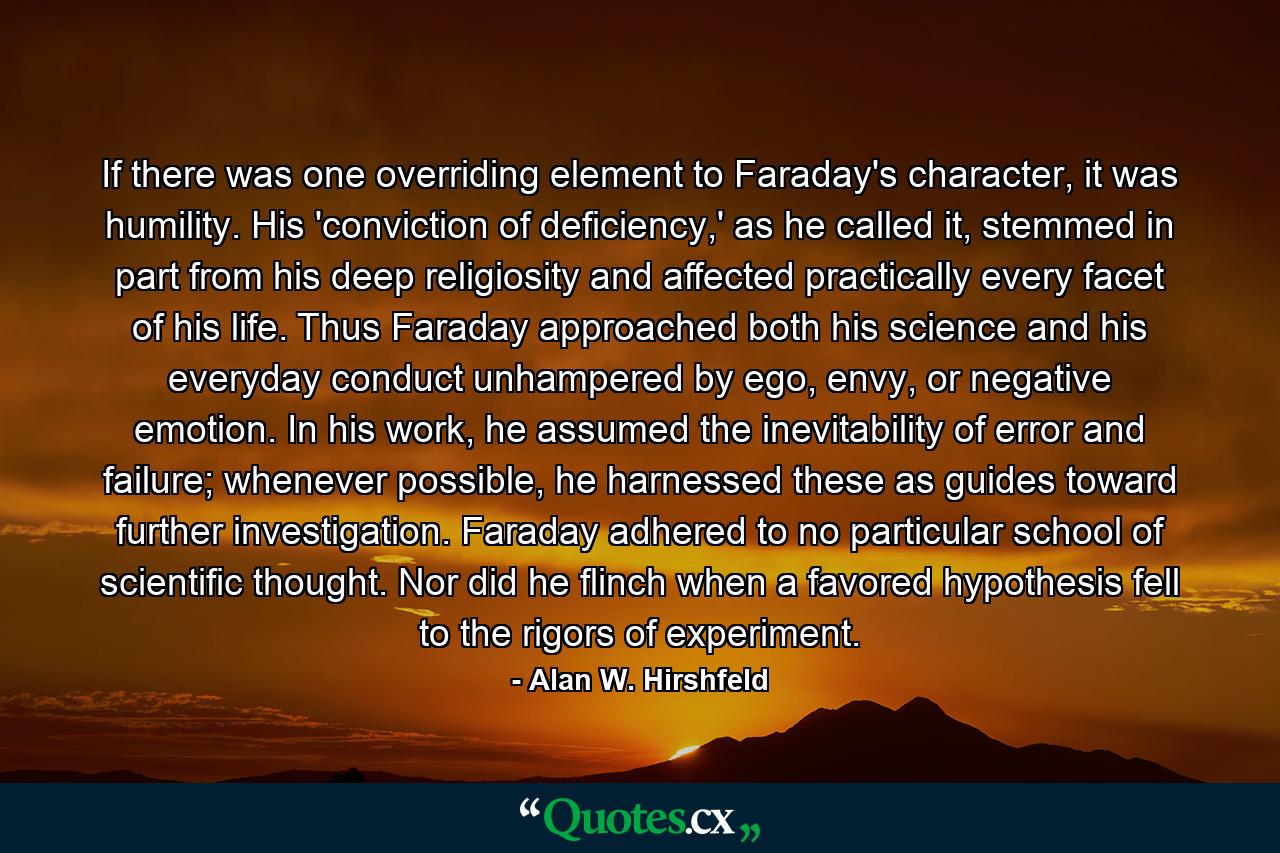 If there was one overriding element to Faraday's character, it was humility. His 'conviction of deficiency,' as he called it, stemmed in part from his deep religiosity and affected practically every facet of his life. Thus Faraday approached both his science and his everyday conduct unhampered by ego, envy, or negative emotion. In his work, he assumed the inevitability of error and failure; whenever possible, he harnessed these as guides toward further investigation. Faraday adhered to no particular school of scientific thought. Nor did he flinch when a favored hypothesis fell to the rigors of experiment. - Quote by Alan W. Hirshfeld