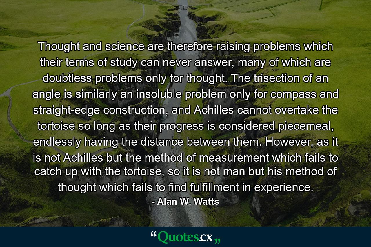 Thought and science are therefore raising problems which their terms of study can never answer, many of which are doubtless problems only for thought. The trisection of an angle is similarly an insoluble problem only for compass and straight-edge construction, and Achilles cannot overtake the tortoise so long as their progress is considered piecemeal, endlessly having the distance between them. However, as it is not Achilles but the method of measurement which fails to catch up with the tortoise, so it is not man but his method of thought which fails to find fulfillment in experience. - Quote by Alan W. Watts