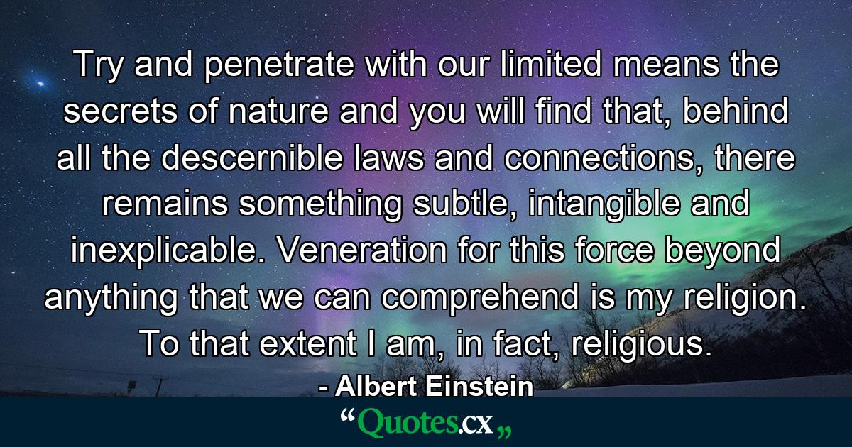 Try and penetrate with our limited means the secrets of nature and you will find that, behind all the descernible laws and connections, there remains something subtle, intangible and inexplicable. Veneration for this force beyond anything that we can comprehend is my religion. To that extent I am, in fact, religious. - Quote by Albert Einstein