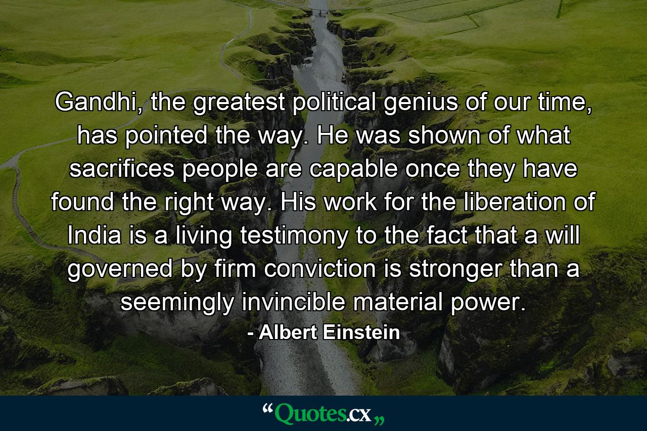 Gandhi, the greatest political genius of our time, has pointed the way. He was shown of what sacrifices people are capable once they have found the right way. His work for the liberation of India is a living testimony to the fact that a will governed by firm conviction is stronger than a seemingly invincible material power. - Quote by Albert Einstein