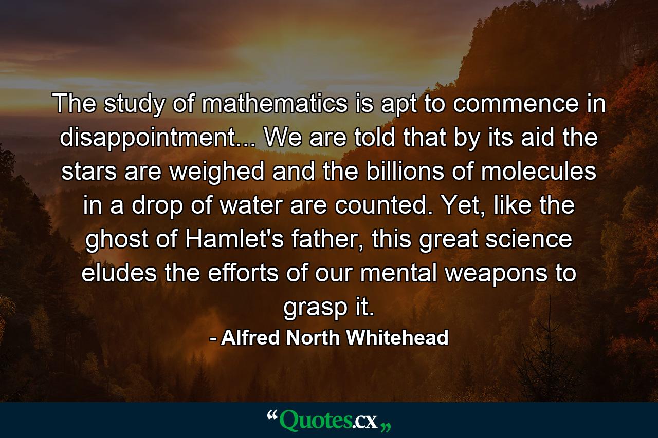 The study of mathematics is apt to commence in disappointment... We are told that by its aid the stars are weighed and the billions of molecules in a drop of water are counted. Yet, like the ghost of Hamlet's father, this great science eludes the efforts of our mental weapons to grasp it. - Quote by Alfred North Whitehead