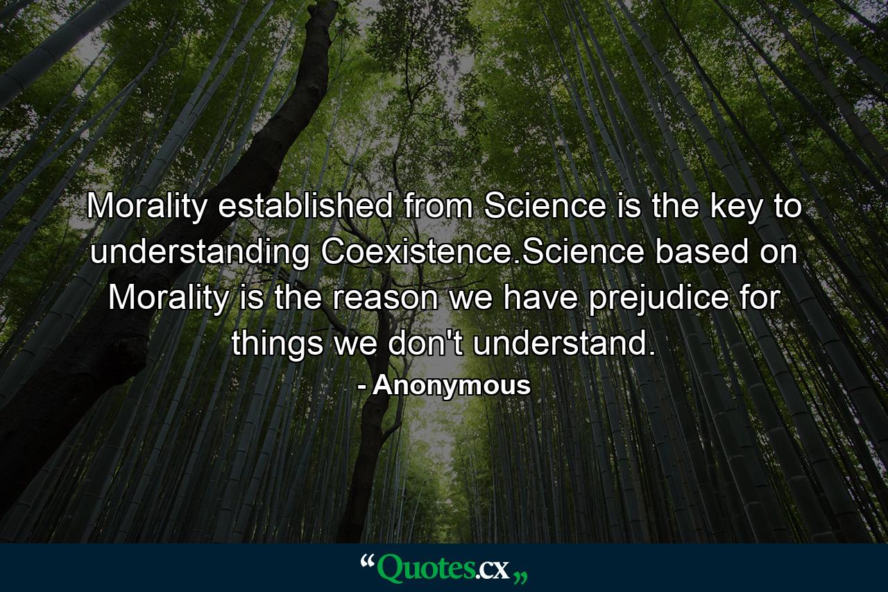 Morality established from Science is the key to understanding Coexistence.Science based on Morality is the reason we have prejudice for things we don't understand. - Quote by Anonymous