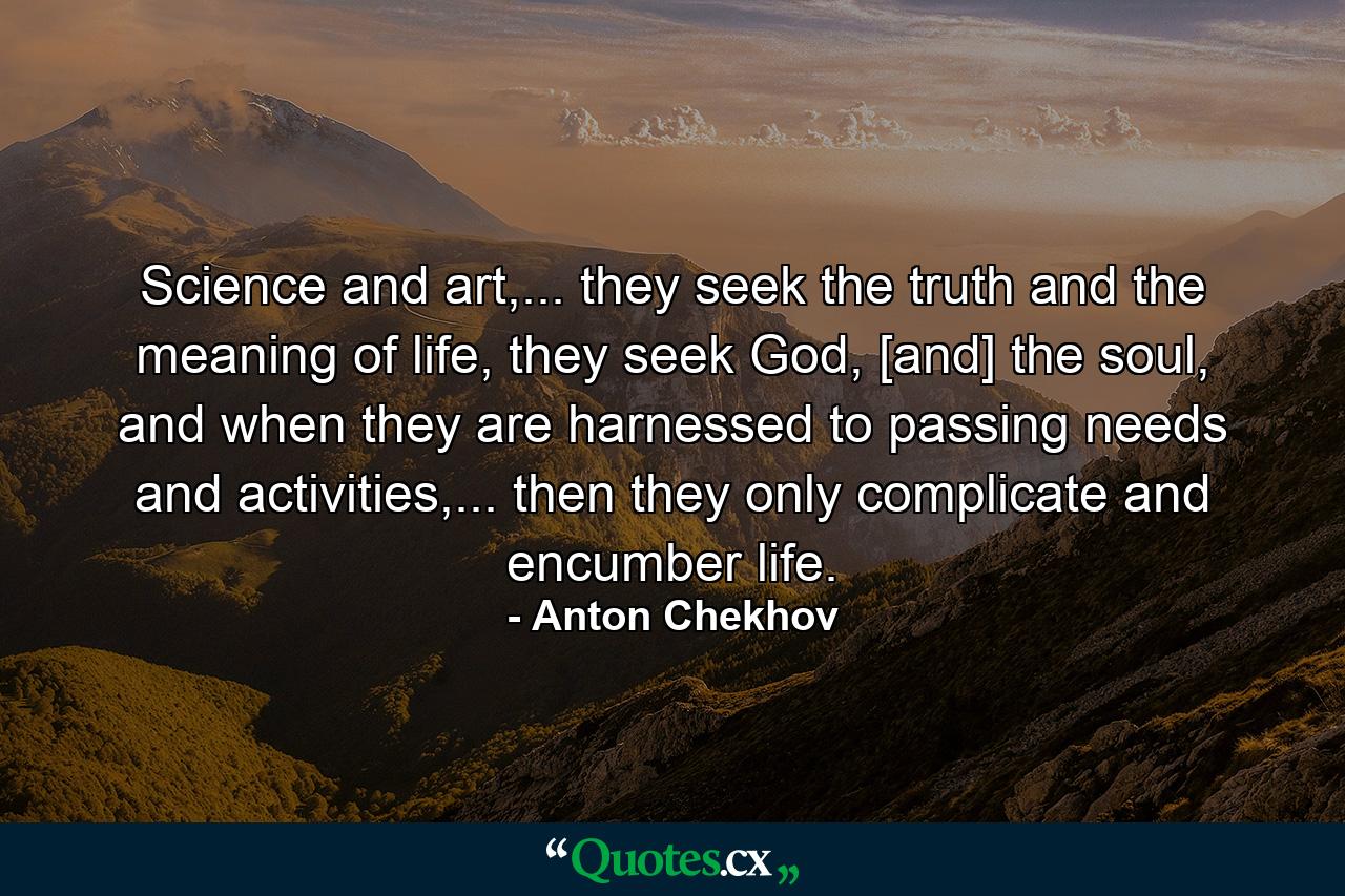 Science and art,... they seek the truth and the meaning of life, they seek God, [and] the soul, and when they are harnessed to passing needs and activities,... then they only complicate and encumber life. - Quote by Anton Chekhov