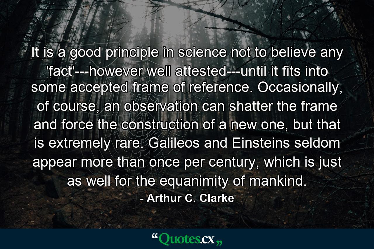 It is a good principle in science not to believe any 'fact'---however well attested---until it fits into some accepted frame of reference. Occasionally, of course, an observation can shatter the frame and force the construction of a new one, but that is extremely rare. Galileos and Einsteins seldom appear more than once per century, which is just as well for the equanimity of mankind. - Quote by Arthur C. Clarke