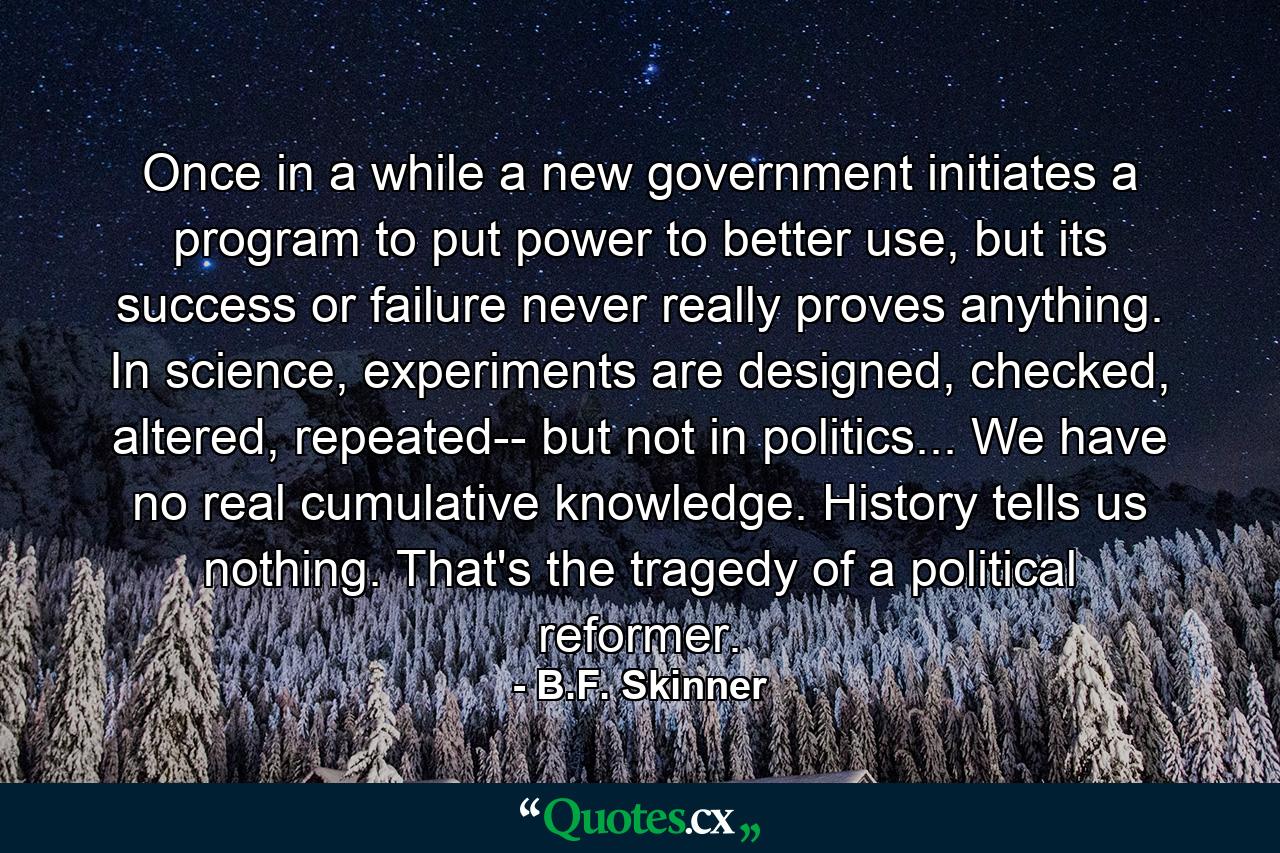 Once in a while a new government initiates a program to put power to better use, but its success or failure never really proves anything. In science, experiments are designed, checked, altered, repeated-- but not in politics... We have no real cumulative knowledge. History tells us nothing. That's the tragedy of a political reformer. - Quote by B.F. Skinner