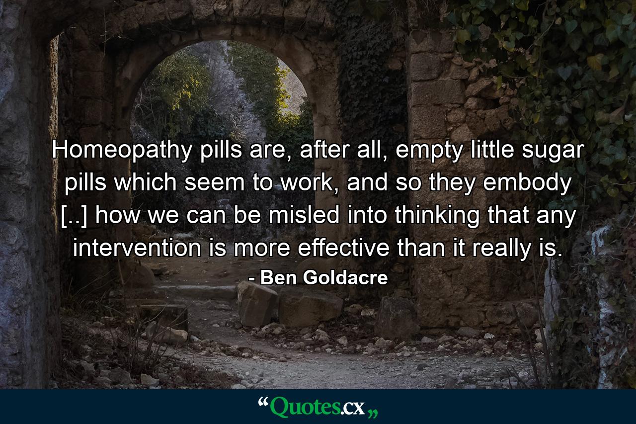 Homeopathy pills are, after all, empty little sugar pills which seem to work, and so they embody [..] how we can be misled into thinking that any intervention is more effective than it really is. - Quote by Ben Goldacre