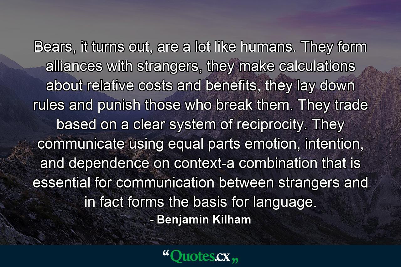 Bears, it turns out, are a lot like humans. They form alliances with strangers, they make calculations about relative costs and benefits, they lay down rules and punish those who break them. They trade based on a clear system of reciprocity. They communicate using equal parts emotion, intention, and dependence on context-a combination that is essential for communication between strangers and in fact forms the basis for language. - Quote by Benjamin Kilham